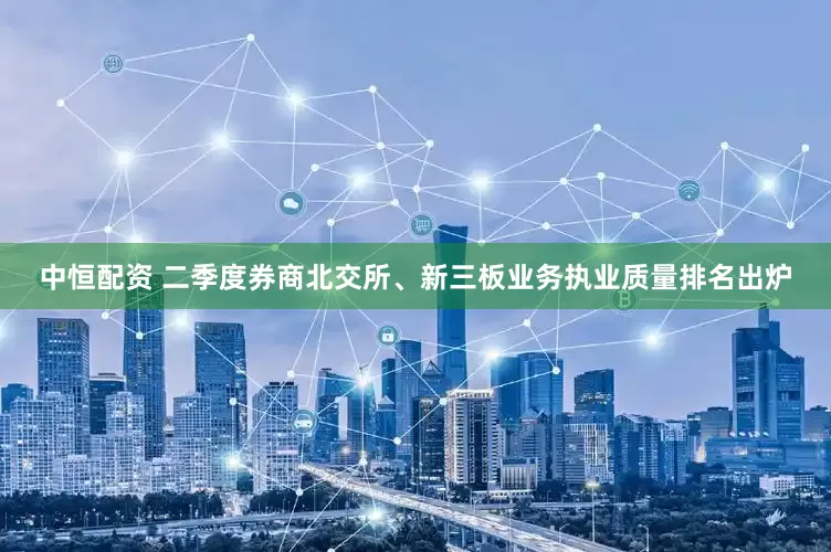 中恒配资 二季度券商北交所、新三板业务执业质量排名出炉