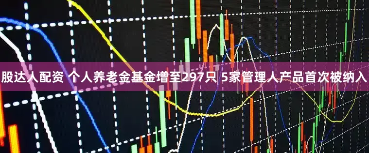 股达人配资 个人养老金基金增至297只 5家管理人产品首次被纳入