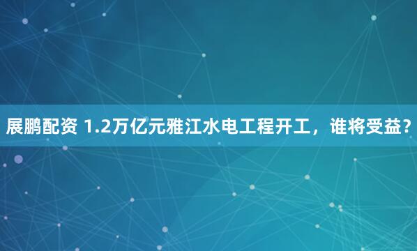 展鹏配资 1.2万亿元雅江水电工程开工，谁将受益？