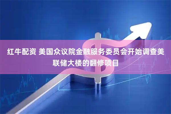 红牛配资 美国众议院金融服务委员会开始调查美联储大楼的翻修项目