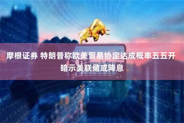 摩根证券 特朗普称欧美贸易协定达成概率五五开 暗示美联储或降息