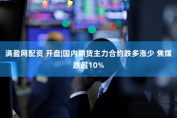 满盈网配资 开盘|国内期货主力合约跌多涨少 焦煤跌超10%