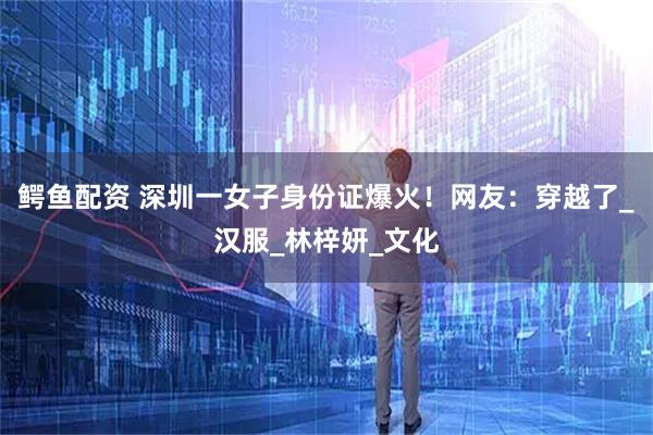 鳄鱼配资 深圳一女子身份证爆火！网友：穿越了_汉服_林梓妍_文化