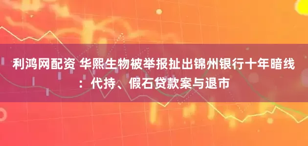 利鸿网配资 华熙生物被举报扯出锦州银行十年暗线：代持、假石贷款案与退市