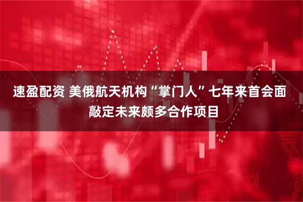 速盈配资 美俄航天机构“掌门人”七年来首会面  敲定未来颇多合作项目