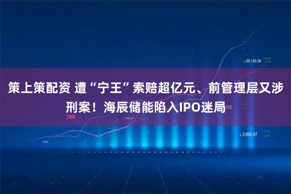策上策配资 遭“宁王”索赔超亿元、前管理层又涉刑案！海辰储能陷入IPO迷局
