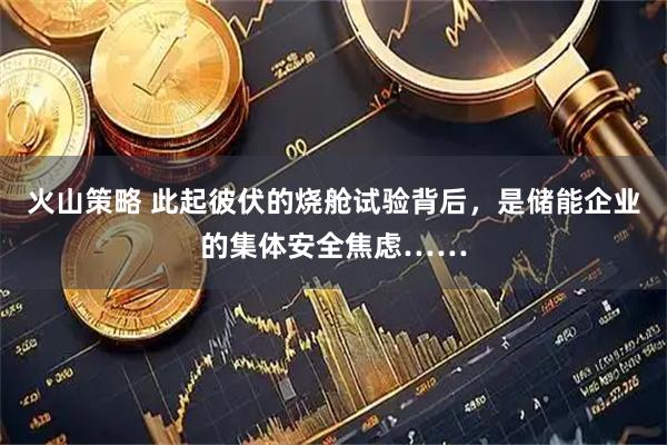 火山策略 此起彼伏的烧舱试验背后，是储能企业的集体安全焦虑……