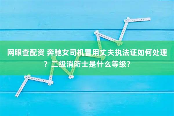 网眼查配资 奔驰女司机冒用丈夫执法证如何处理？二级消防士是什么等级？
