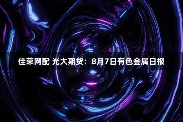 佳荣网配 光大期货：8月7日有色金属日报