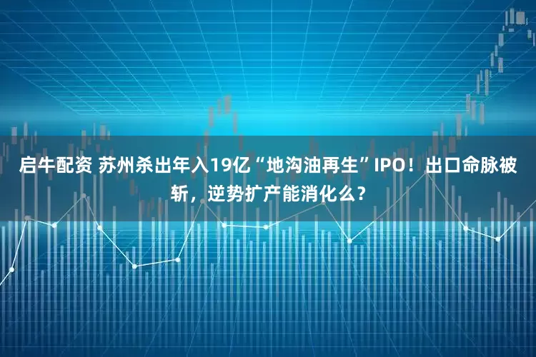 启牛配资 苏州杀出年入19亿“地沟油再生”IPO！出口命脉被斩，逆势扩产能消化么？