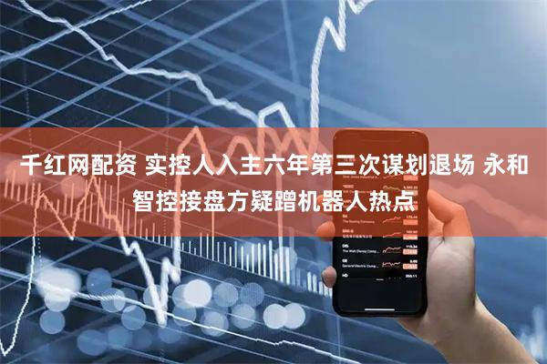 千红网配资 实控人入主六年第三次谋划退场 永和智控接盘方疑蹭机器人热点