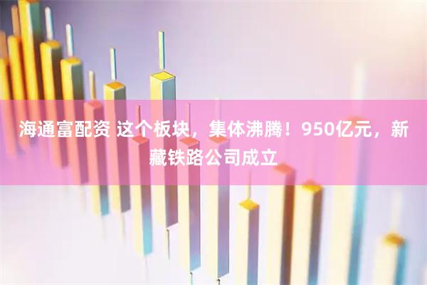 海通富配资 这个板块，集体沸腾！950亿元，新藏铁路公司成立