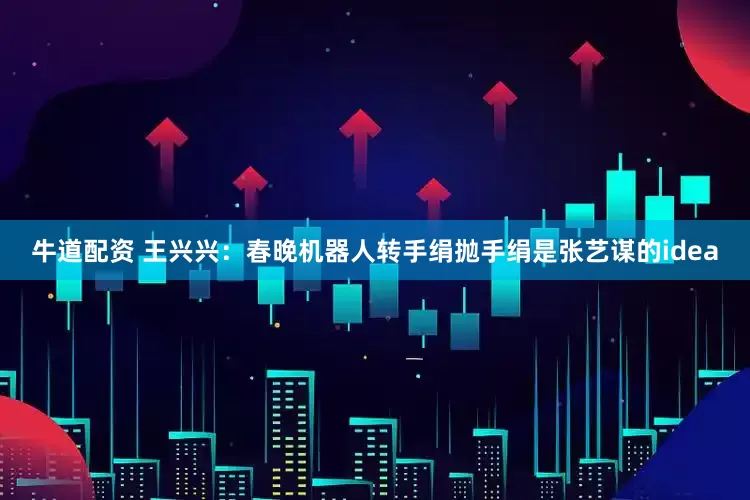 牛道配资 王兴兴：春晚机器人转手绢抛手绢是张艺谋的idea