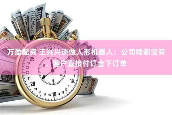 万盈配资 王兴兴谈做人形机器人：公司啥都没有，客户直接付订金下订单
