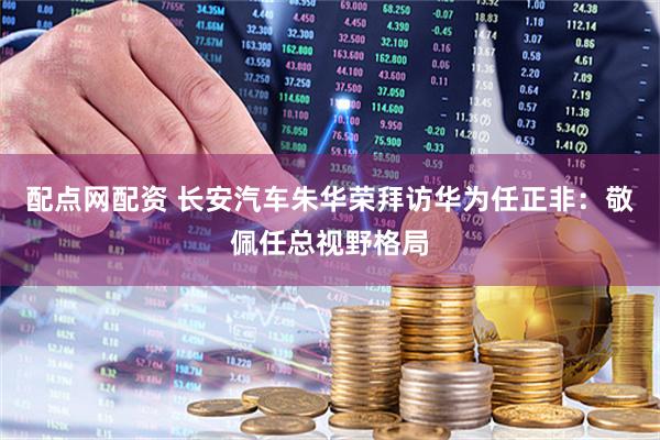配点网配资 长安汽车朱华荣拜访华为任正非：敬佩任总视野格局