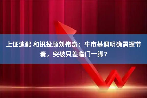 上证速配 和讯投顾刘伟奇：牛市基调明确需握节奏，突破只差临门一脚？