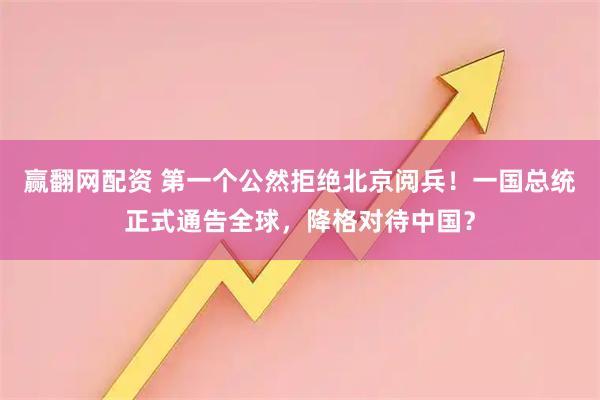 赢翻网配资 第一个公然拒绝北京阅兵！一国总统正式通告全球，降格对待中国？