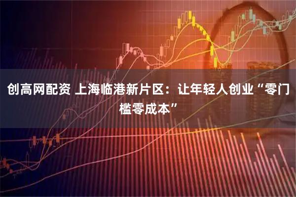 创高网配资 上海临港新片区：让年轻人创业“零门槛零成本”