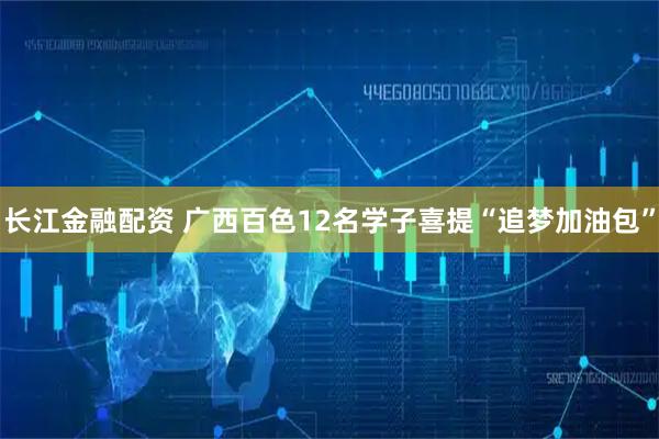长江金融配资 广西百色12名学子喜提“追梦加油包”