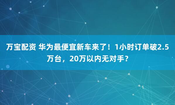 万宝配资 华为最便宜新车来了！1小时订单破2.5万台，20万以内无对手？