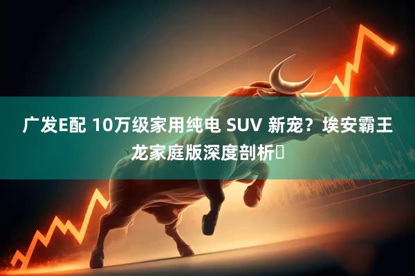 广发E配 10万级家用纯电 SUV 新宠？埃安霸王龙家庭版深度剖析​