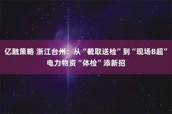 亿融策略 浙江台州：从“截取送检”到“现场B超”　电力物资“体检”添新招