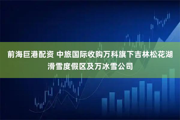 前海巨港配资 中旅国际收购万科旗下吉林松花湖滑雪度假区及万冰雪公司