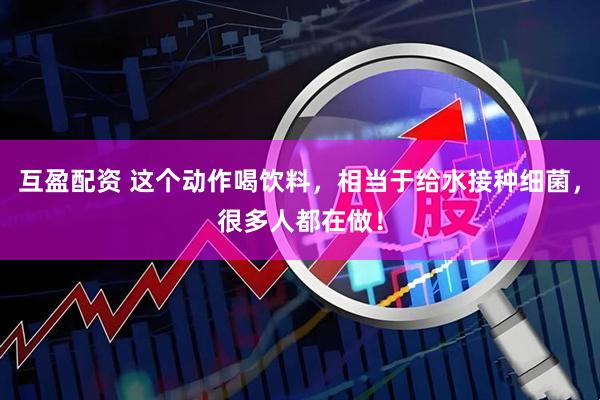 互盈配资 这个动作喝饮料，相当于给水接种细菌，很多人都在做！