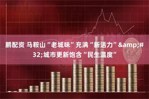 鹏配资 马鞍山“老城味”充满“新活力”&#32;城市更新饱含“民生温度”