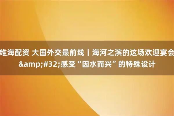 维海配资 大国外交最前线丨海河之滨的这场欢迎宴会&#32;感受“因水而兴”的特殊设计