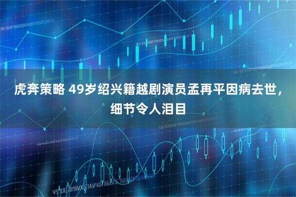 虎奔策略 49岁绍兴籍越剧演员孟再平因病去世，细节令人泪目