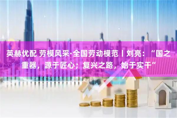 英赫优配 劳模风采·全国劳动模范丨刘亮：“国之重器，源于匠心；复兴之路，始于实干”