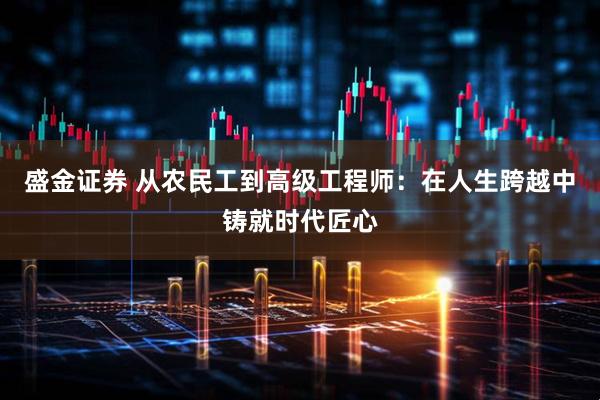 盛金证券 从农民工到高级工程师：在人生跨越中铸就时代匠心