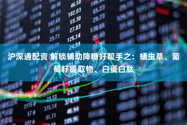 沪深通配资 解锁辅助降糖好帮手之：蛹虫草、葡萄籽提取物、白蛋白肽
