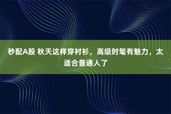 秒配A股 秋天这样穿衬衫，高级时髦有魅力，太适合普通人了