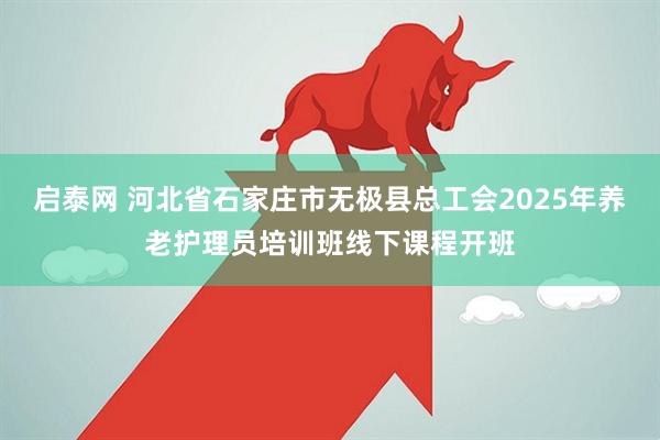 启泰网 河北省石家庄市无极县总工会2025年养老护理员培训班线下课程开班