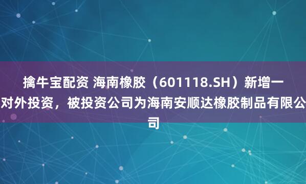 擒牛宝配资 海南橡胶（601118.SH）新增一起对外投资，被投资公司为海南安顺达橡胶制品有限公司