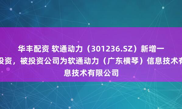 华丰配资 软通动力（301236.SZ）新增一起对外投资，被投资公司为软通动力（广东横琴）信息技术有限公司