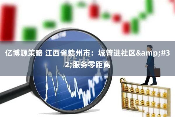 亿博源策略 江西省赣州市：城管进社区&#32;服务零距离