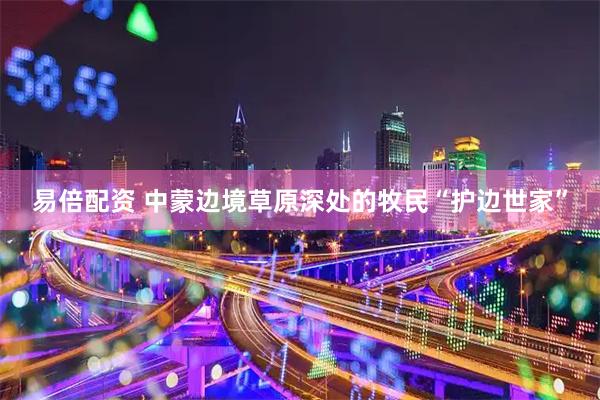 易倍配资 中蒙边境草原深处的牧民“护边世家”