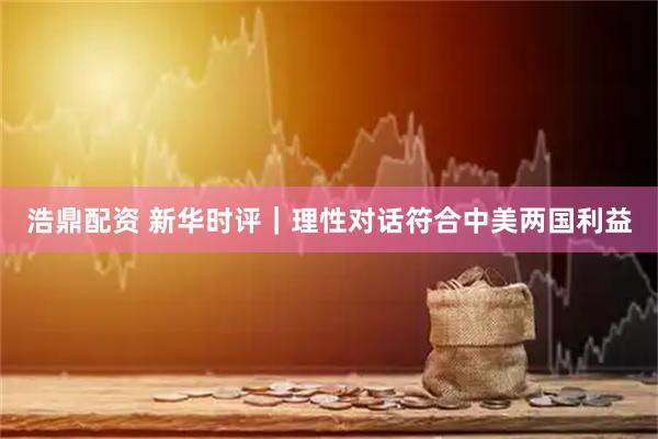 浩鼎配资 新华时评｜理性对话符合中美两国利益