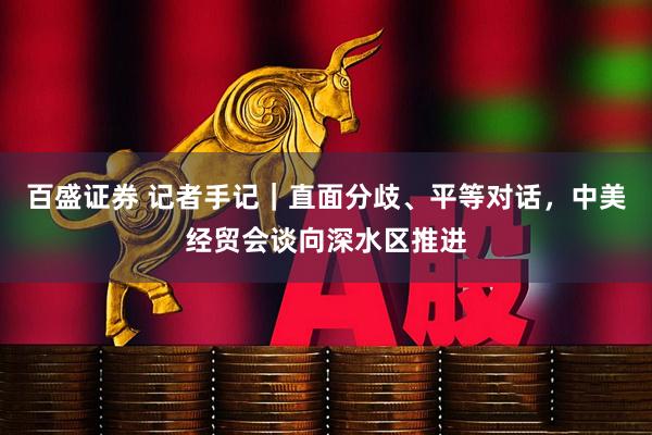 百盛证券 记者手记｜直面分歧、平等对话，中美经贸会谈向深水区推进
