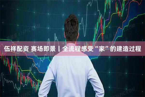 伍祥配资 赛场即景丨全流程感受“家”的建造过程