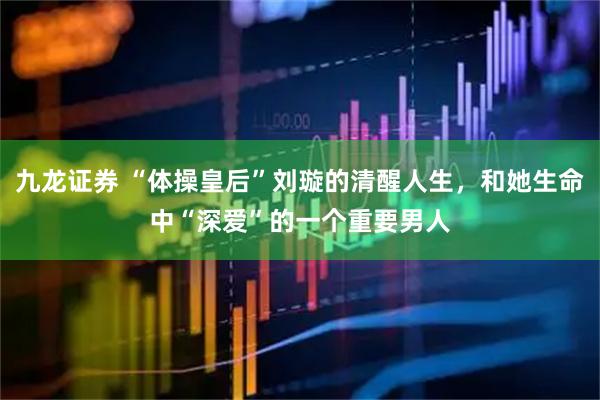 九龙证券 “体操皇后”刘璇的清醒人生，和她生命中“深爱”的一个重要男人