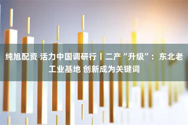 纯旭配资 活力中国调研行丨二产“升级”：东北老工业基地 创新成为关键词