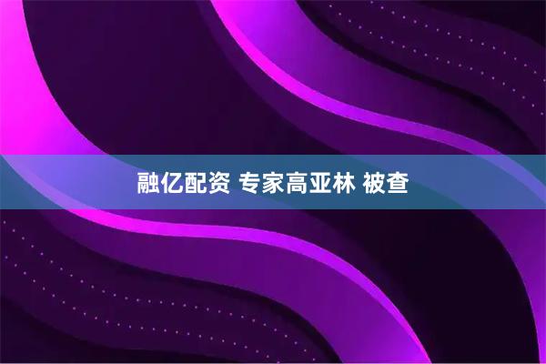 融亿配资 专家高亚林 被查