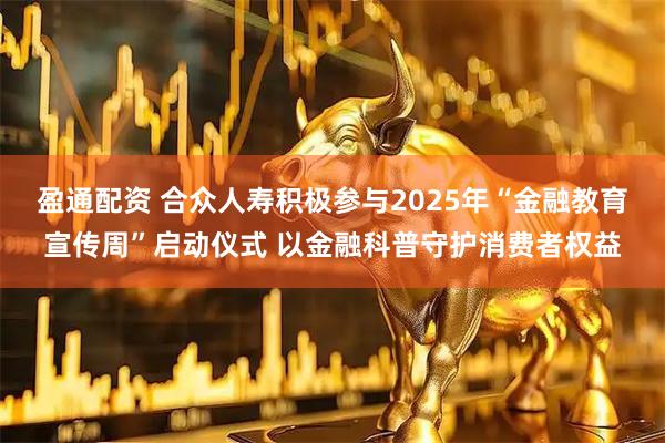 盈通配资 合众人寿积极参与2025年“金融教育宣传周”启动仪式 以金融科普守护消费者权益