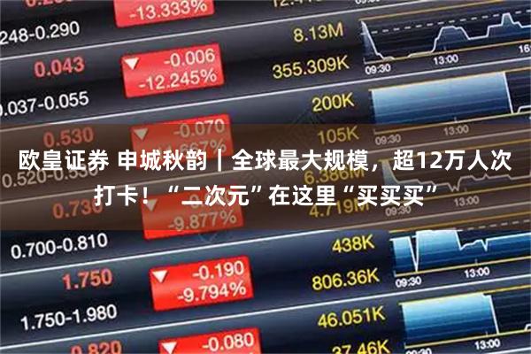 欧皇证券 申城秋韵｜全球最大规模，超12万人次打卡！“二次元”在这里“买买买”