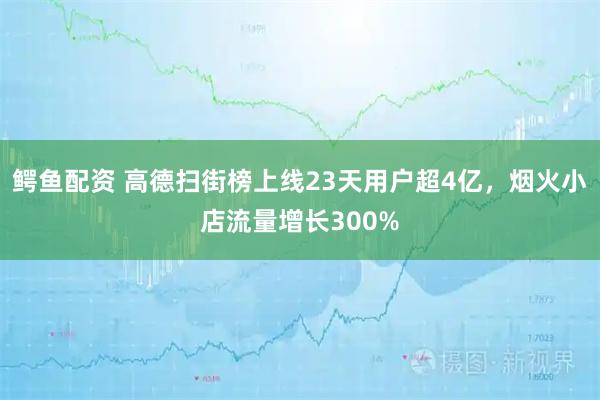 鳄鱼配资 高德扫街榜上线23天用户超4亿，烟火小店流量增长300%
