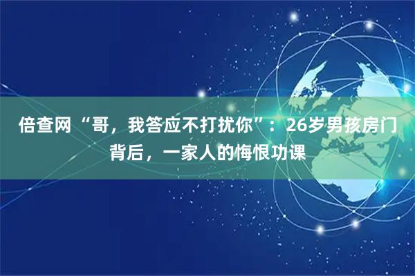 倍查网 “哥，我答应不打扰你”：26岁男孩房门背后，一家人的悔恨功课